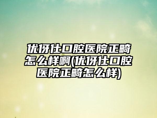 优伢仕口腔医院正畸怎么样啊(优伢仕口腔医院正畸怎么样)