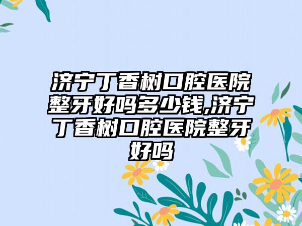 济宁丁香树口腔医院整牙好吗多少钱,济宁丁香树口腔医院整牙好吗