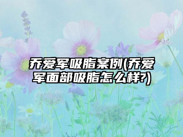 乔爱军吸脂实例(乔爱军面部吸脂怎么样?)