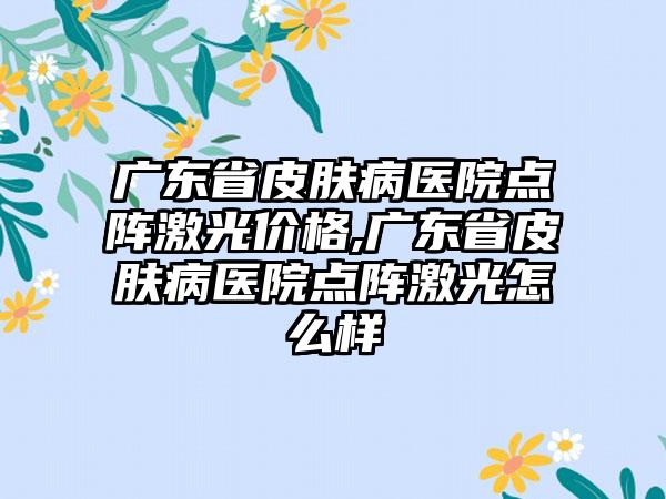 广东省皮肤病医院点阵激光价格,广东省皮肤病医院点阵激光怎么样