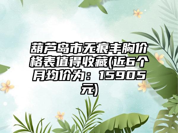 葫芦岛市无痕丰胸价格表值得收藏(近6个月均价为：15905元)