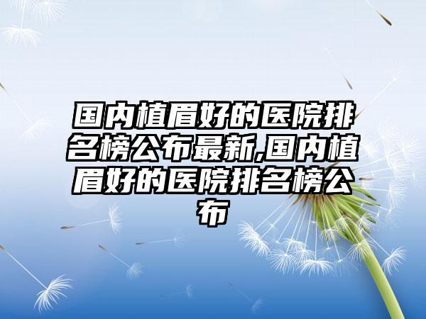 国内植眉好的医院排名榜公布非常新,国内植眉好的医院排名榜公布