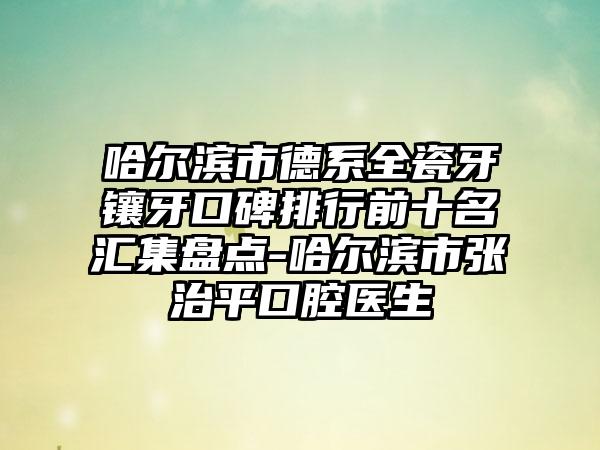 哈尔滨市德系全瓷牙镶牙口碑排行前十名汇集盘点-哈尔滨市张治平口腔医生