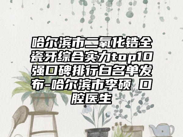 哈尔滨市二氧化锆全瓷牙综合实力top10强口碑排行白名单发布-哈尔滨市李硕埈口腔医生