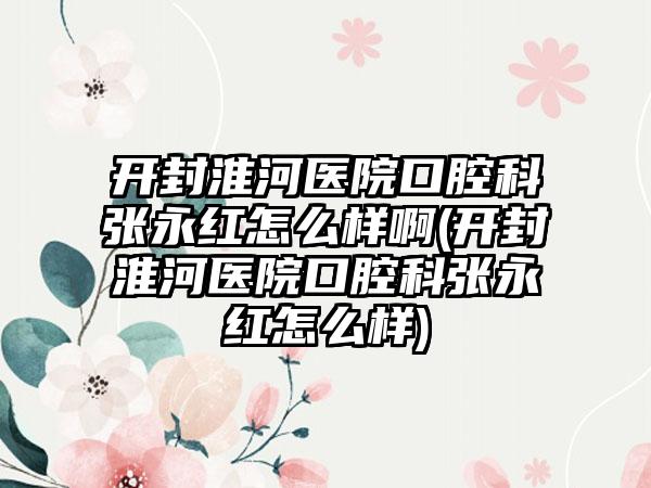 开封淮河医院口腔科张永红怎么样啊(开封淮河医院口腔科张永红怎么样)