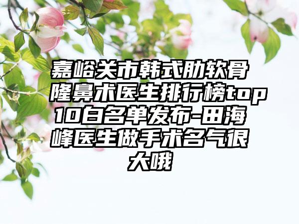 嘉峪关市韩式肋软骨隆鼻术医生排行榜top10白名单发布-田海峰医生做手术名气很大哦