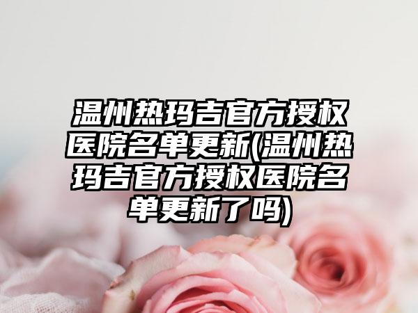 温州热玛吉官方授权医院名单更新(温州热玛吉官方授权医院名单更新了吗)