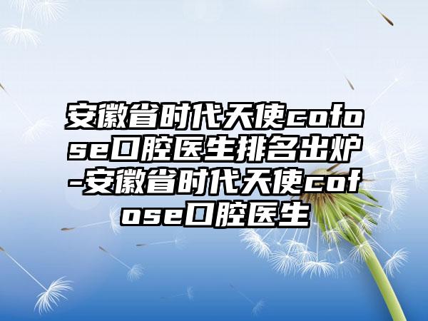 安徽省时代天使cofose口腔医生排名出炉-安徽省时代天使cofose口腔医生