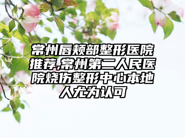 常州唇颊部整形医院推荐,常州第二人民医院烧伤整形中心本地人尤为认可