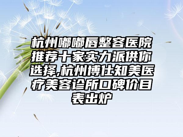 杭州嘟嘟唇整容医院推荐十家实力派供你选择,杭州博仕知美医疗美容诊所口碑价目表出炉