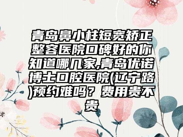 青岛鼻小柱短宽矫正整容医院口碑好的你知道哪几家,青岛优诺博士口腔医院(辽宁路)预约难吗？费用贵不贵