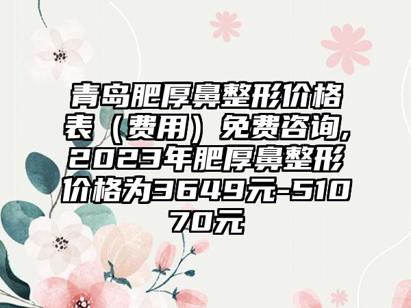 青岛肥厚鼻整形价格表（费用）免费咨询,2023年肥厚鼻整形价格为3649元-51070元