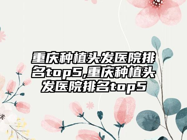 重庆种植头发医院排名top5,重庆种植头发医院排名top5