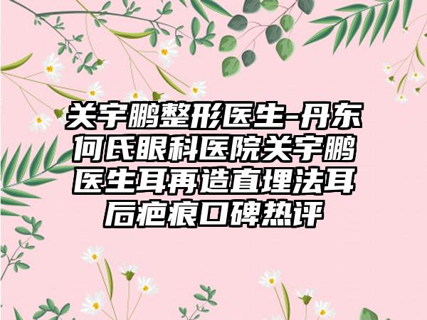 关宇鹏整形医生-丹东何氏眼科医院关宇鹏医生耳再造直埋法耳后疤痕口碑热评