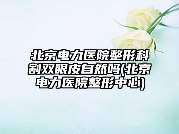 北京电力医院整形科割双眼皮自然吗(北京电力医院整形中心)