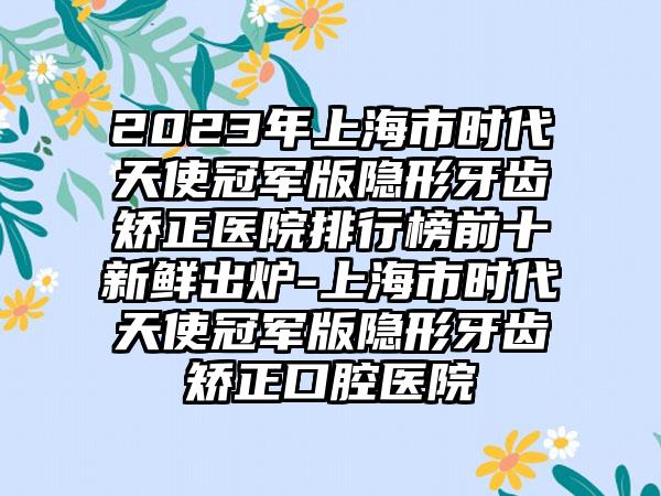 2023年上海市时代天使冠军版隐形牙齿矫正医院排行榜前十新鲜出炉-上海市时代天使冠军版隐形牙齿矫正口腔医院