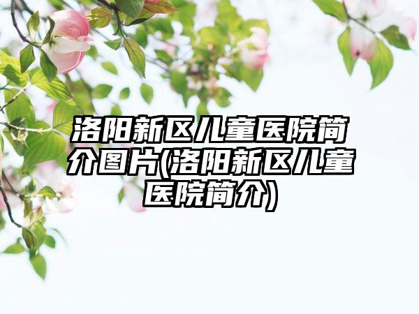 洛阳新区儿童医院简介图片(洛阳新区儿童医院简介)