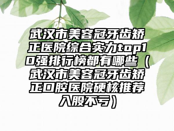 武汉市美容冠牙齿矫正医院综合实力top10强排行榜都有哪些（武汉市美容冠牙齿矫正口腔医院硬核推荐入股不亏）