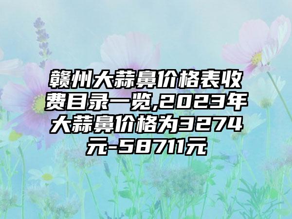 赣州大蒜鼻价格表收费目录一览,2023年大蒜鼻价格为3274元-58711元