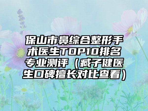 保山市鼻综合整形手术医生TOP10排名正规测评（臧子健医生口碑擅长对比查看）