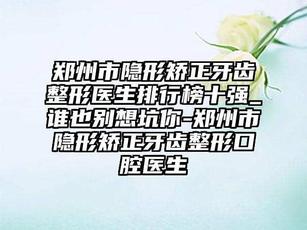 郑州市隐形矫正牙齿整形医生排行榜十强_谁也别想坑你-郑州市隐形矫正牙齿整形口腔医生