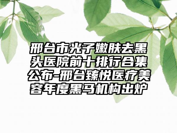 邢台市光子嫩肤去黑头医院前十排行合集公布-邢台臻悦医疗美容年度黑马机构出炉