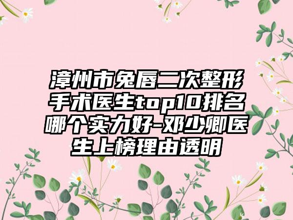 漳州市兔唇二次整形手术医生top10排名哪个实力好-邓少卿医生上榜理由透明