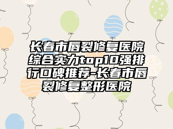 长春市唇裂修复医院综合实力top10强排行口碑推荐-长春市唇裂修复整形医院