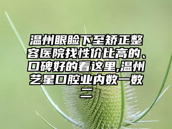 温州眼睑下至矫正整容医院找性价比高的、口碑好的看这里,温州艺星口腔业内数一数二