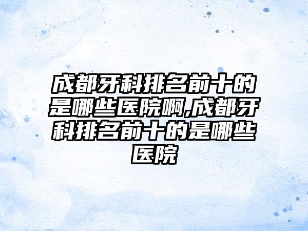 成都牙科排名前十的是哪些医院啊,成都牙科排名前十的是哪些医院