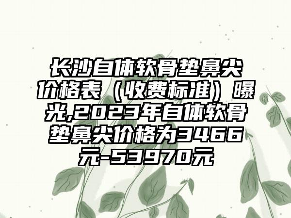 长沙自体软骨垫鼻尖价格表（收费标准）曝光,2023年自体软骨垫鼻尖价格为3466元-53970元