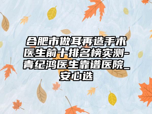 合肥市做耳再造手术医生前十排名榜实测-青纪鸿医生靠谱医院_安心选