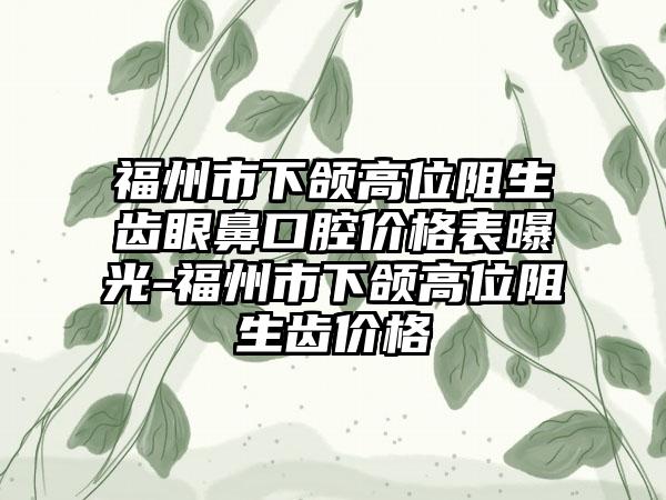 福州市下颌高位阻生齿眼鼻口腔价格表曝光-福州市下颌高位阻生齿价格