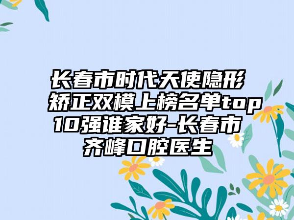 长春市时代天使隐形矫正双模上榜名单top10强谁家好-长春市齐峰口腔医生