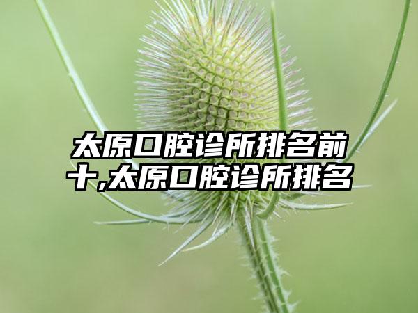 太原口腔诊所排名前十,太原口腔诊所排名