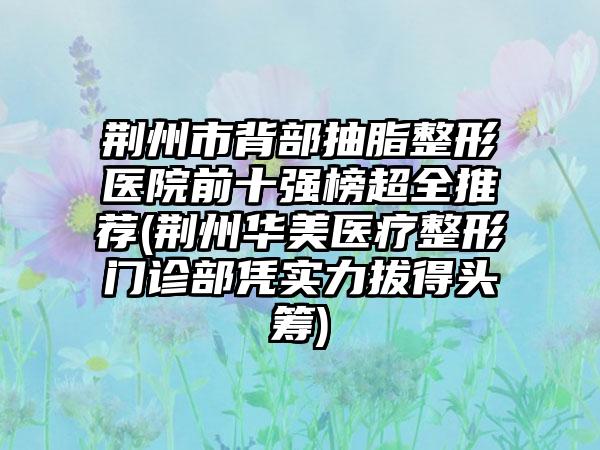 荆州市背部抽脂整形医院前十强榜超全推荐(荆州华美医疗整形门诊部凭实力拔得头筹)