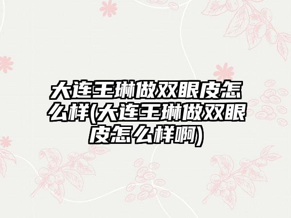 大连王琳做双眼皮怎么样(大连王琳做双眼皮怎么样啊)