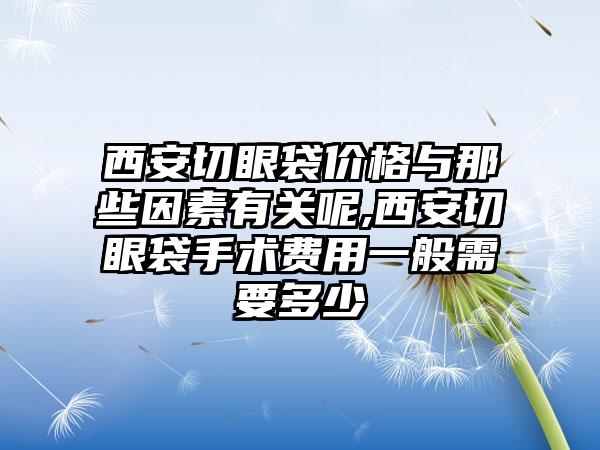 西安切眼袋价格与那些因素有关呢,西安切眼袋手术费用一般需要多少