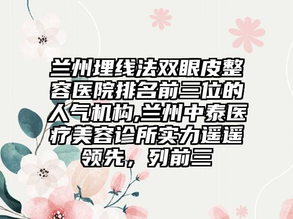 兰州埋线法双眼皮整容医院排名前三位的人气机构,兰州中泰医疗美容诊所实力遥遥领跑，列前三