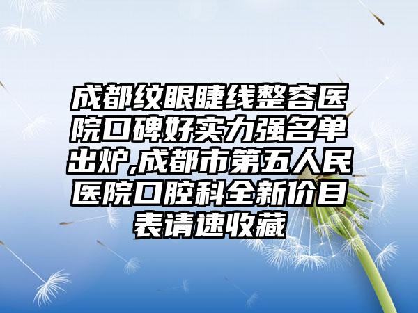 成都纹眼睫线整容医院口碑好实力强名单出炉,成都市第五人民医院口腔科全新价目表请速收藏