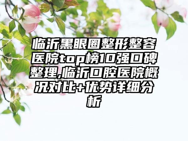 临沂黑眼圈整形整容医院top榜10强口碑整理,临沂口腔医院概况对比+优势详细分析