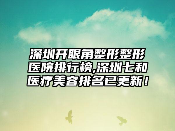 深圳开眼角整形整形医院排行榜,深圳七和医疗美容排名已更新！