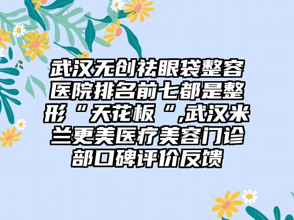 武汉无创祛眼袋整容医院排名前七都是整形“天花板“,武汉米兰更美医疗美容门诊部口碑评价反馈