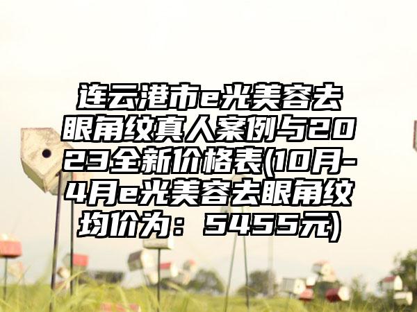 连云港市e光美容去眼角纹真人实例与2023全新价格表(10月-4月e光美容去眼角纹均价为：5455元)