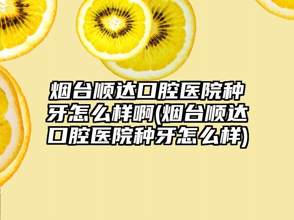 烟台顺达口腔医院种牙怎么样啊(烟台顺达口腔医院种牙怎么样)