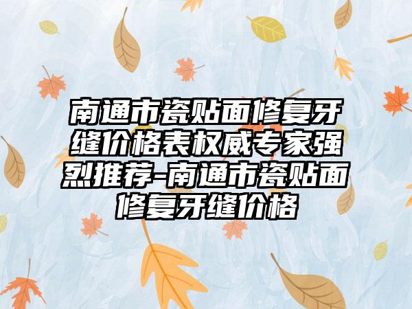 南通市瓷贴面修复牙缝价格表权威骨干医生强烈推荐-南通市瓷贴面修复牙缝价格