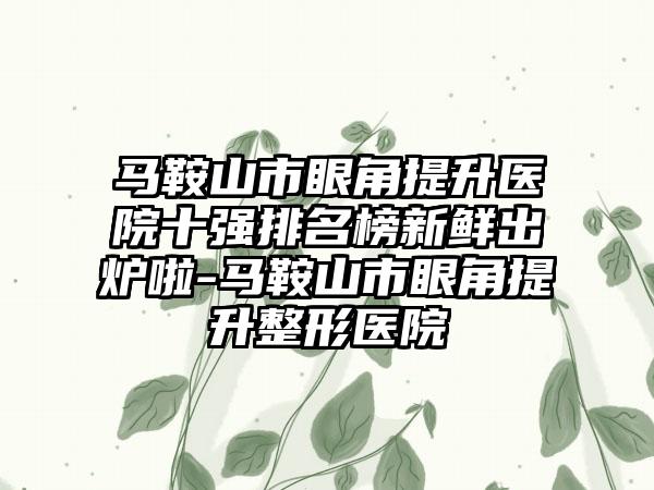 马鞍山市眼角提升医院十强排名榜新鲜出炉啦-马鞍山市眼角提升整形医院