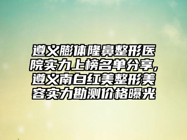 遵义膨体七元医院实力上榜名单分享,遵义南白红美整形美容实力勘测价格曝光