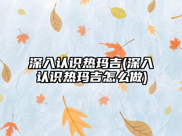 深入认识热玛吉(深入认识热玛吉怎么做)