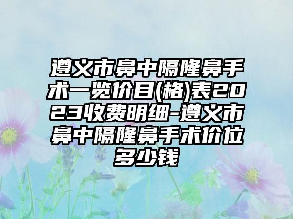 遵义市鼻中隔隆鼻手术一览价目(格)表2023收费明细-遵义市鼻中隔隆鼻手术价位多少钱